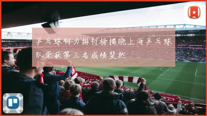 乒乓球耐力排行榜揭晓上海乒乓球队荣获第三名成绩斐然