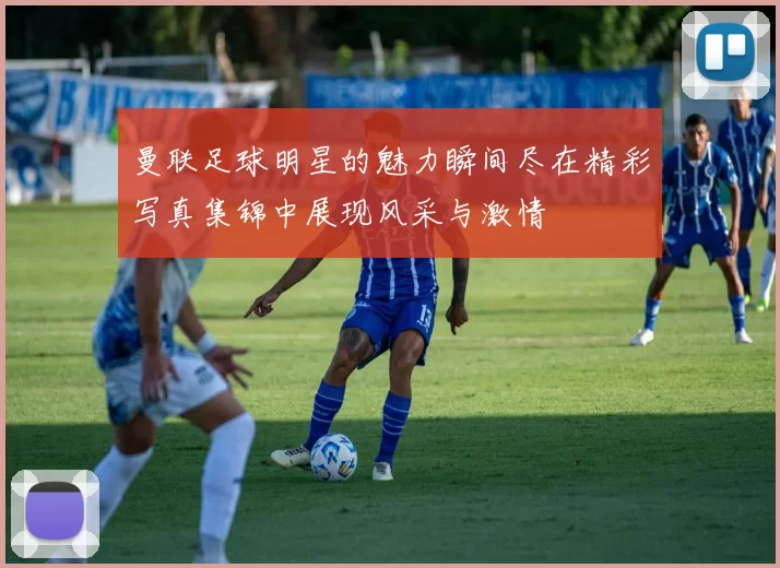 曼联足球明星的魅力瞬间尽在精彩写真集锦中展现风采与激情