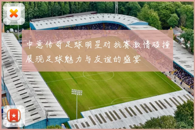 中意传奇足球明星对抗赛激情碰撞展现足球魅力与友谊的盛宴