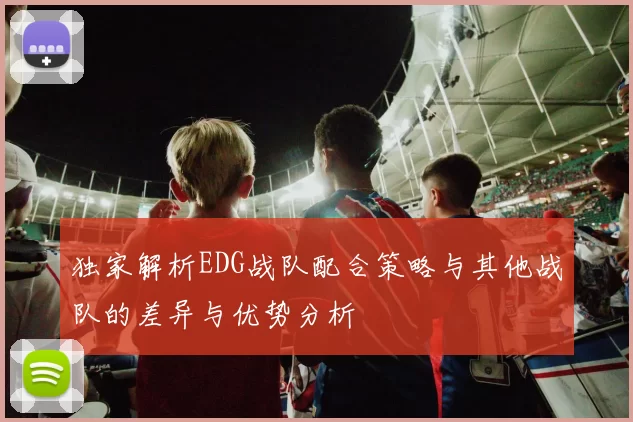 独家解析EDG战队配合策略与其他战队的差异与优势分析