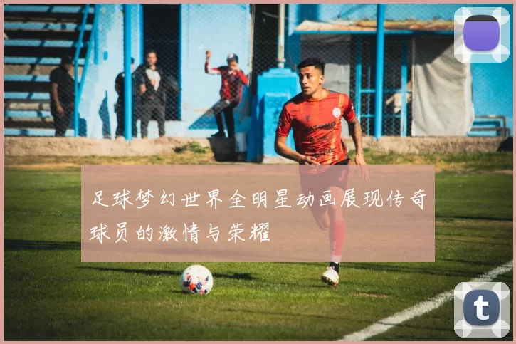 足球梦幻世界全明星动画展现传奇球员的激情与荣耀