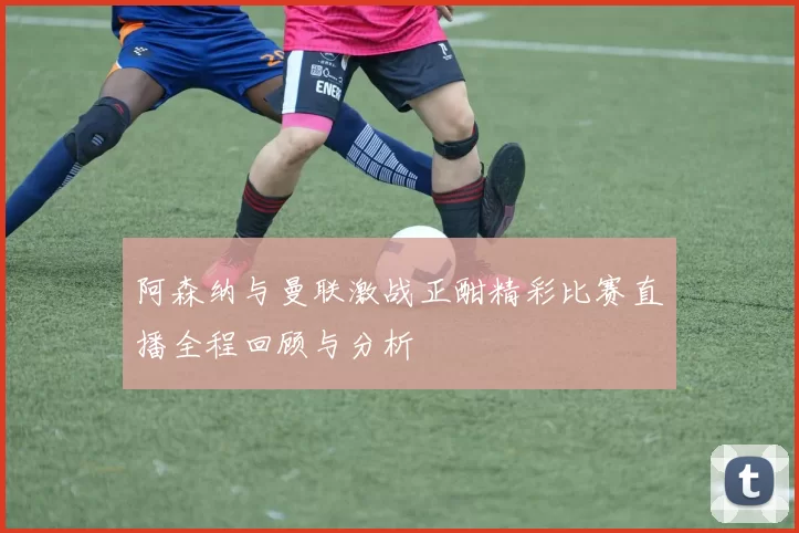 阿森纳与曼联激战正酣精彩比赛直播全程回顾与分析