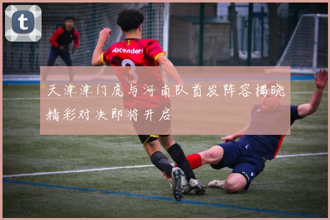 天津津门虎与河南队首发阵容揭晓精彩对决即将开启