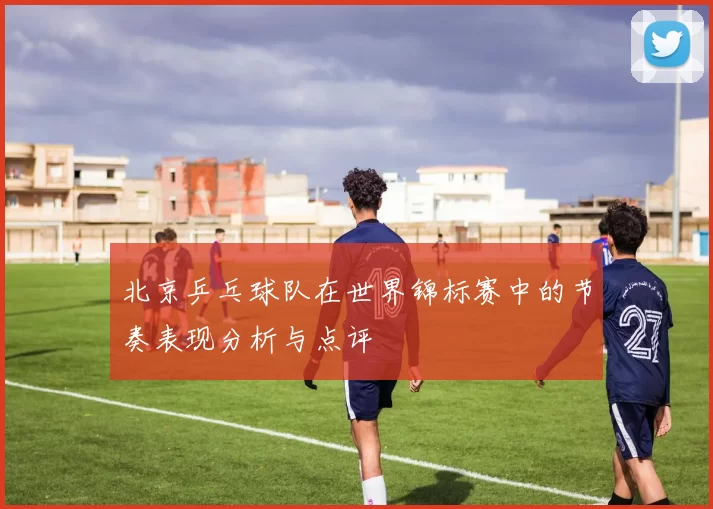 北京乒乓球队在世界锦标赛中的节奏表现分析与点评