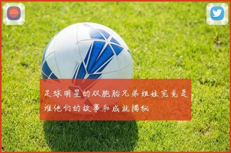 足球明星的双胞胎兄弟姐妹究竟是谁他们的故事和成就揭秘