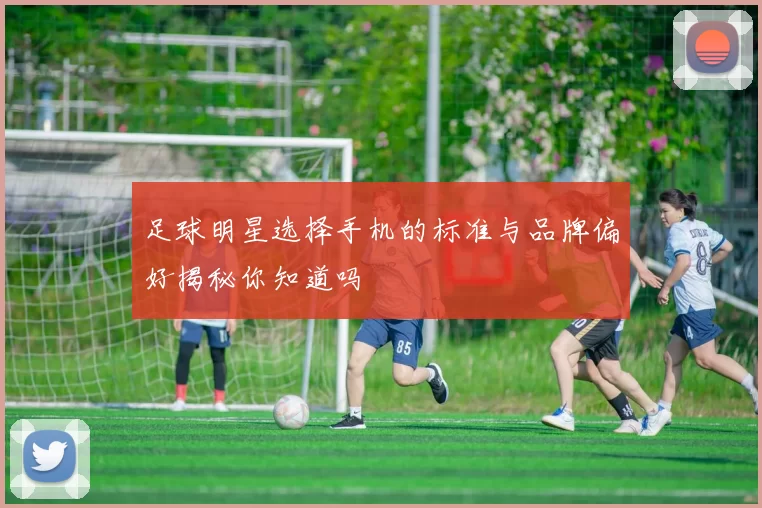 足球明星选择手机的标准与品牌偏好揭秘你知道吗