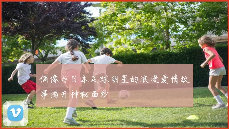 偶像与日本足球明星的浪漫爱情故事揭开神秘面纱
