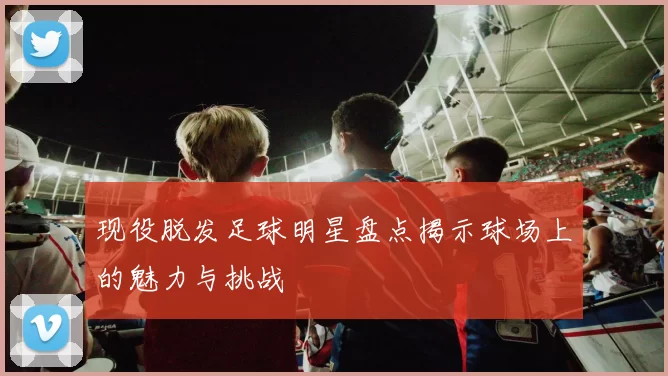 现役脱发足球明星盘点揭示球场上的魅力与挑战