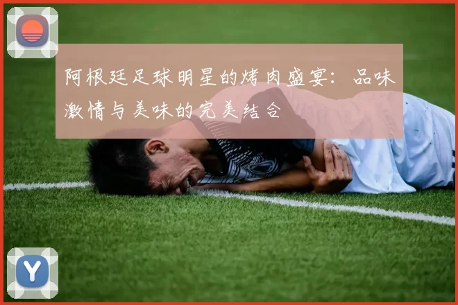 阿根廷足球明星的烤肉盛宴：品味激情与美味的完美结合