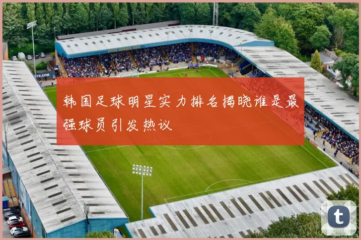 韩国足球明星实力排名揭晓谁是最强球员引发热议