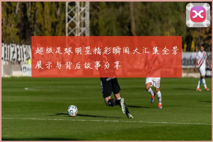 超级足球明星精彩瞬间大汇集全景展示与背后故事分享