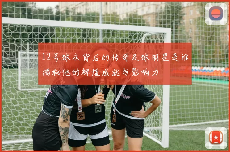 12号球衣背后的传奇足球明星是谁揭秘他的辉煌成就与影响力
