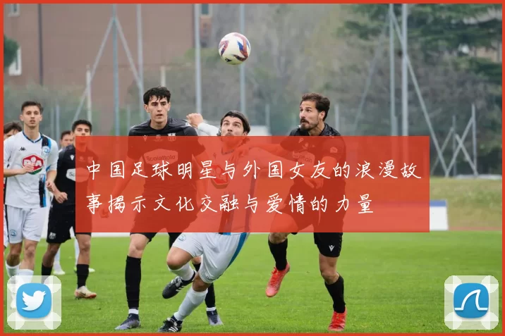 中国足球明星与外国女友的浪漫故事揭示文化交融与爱情的力量