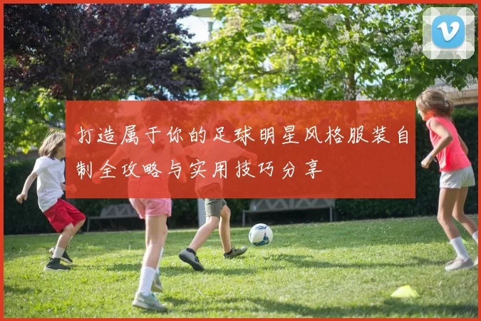 打造属于你的足球明星风格服装自制全攻略与实用技巧分享