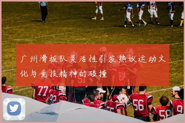 广州滑板队灵活性引发热议运动文化与竞技精神的碰撞