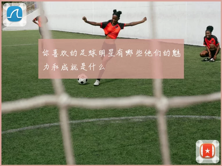 你喜欢的足球明星有哪些他们的魅力和成就是什么