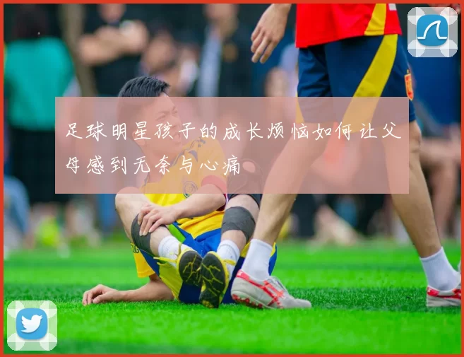 足球明星孩子的成长烦恼如何让父母感到无奈与心痛