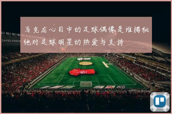 马克龙心目中的足球偶像是谁揭秘他对足球明星的热爱与支持
