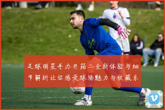 足球明星手办开箱二全新体验与细节解析让你感受球场魅力与收藏乐趣
