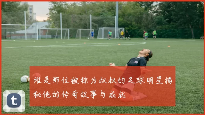 谁是那位被称为叔叔的足球明星揭秘他的传奇故事与成就