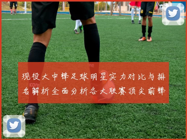 现役大中锋足球明星实力对比与排名解析全面分析各大联赛顶尖前锋表现