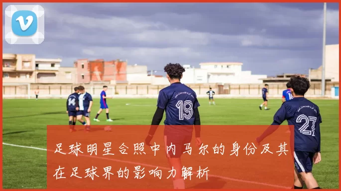 足球明星合照中内马尔的身份及其在足球界的影响力解析