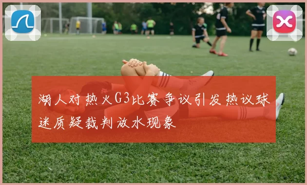 湖人对热火G3比赛争议引发热议球迷质疑裁判放水现象