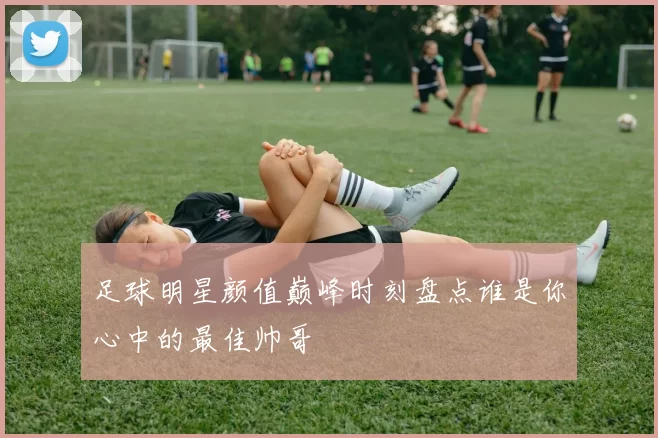 足球明星颜值巅峰时刻盘点谁是你心中的最佳帅哥