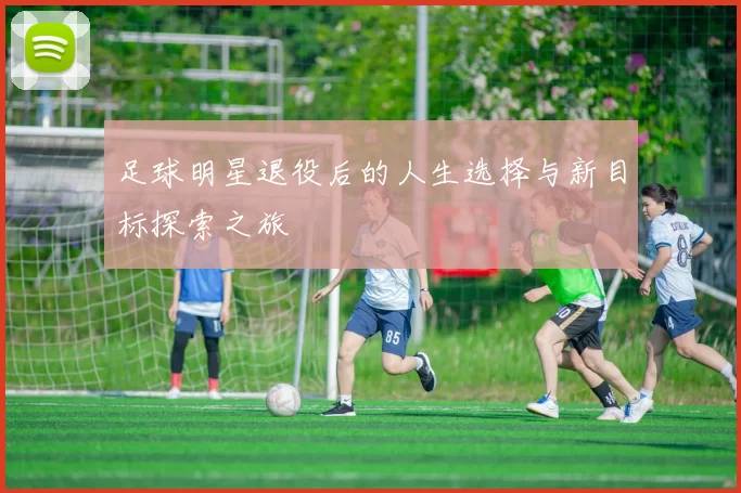 足球明星退役后的人生选择与新目标探索之旅