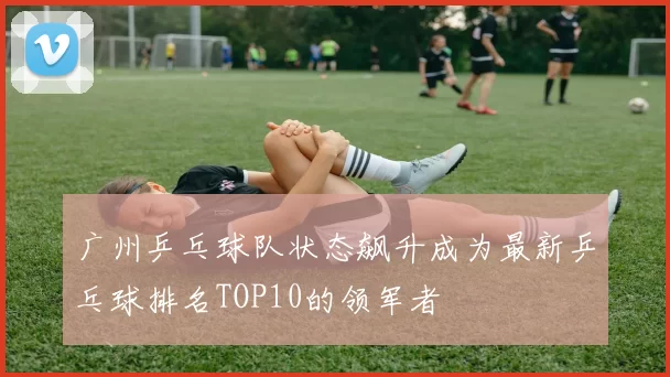 广州乒乓球队状态飙升成为最新乒乓球排名TOP10的领军者