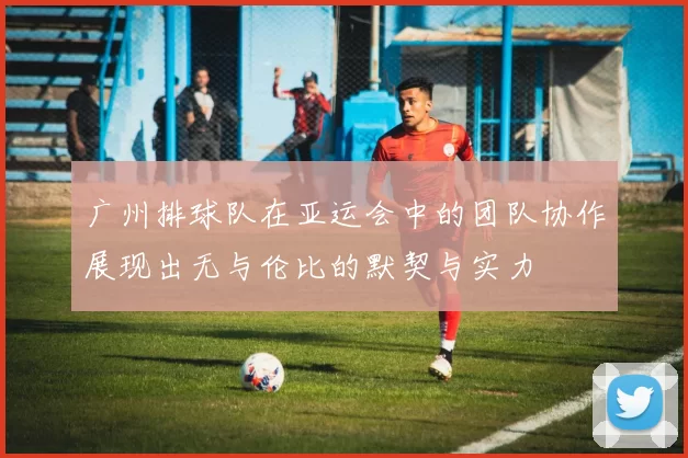 广州排球队在亚运会中的团队协作展现出无与伦比的默契与实力