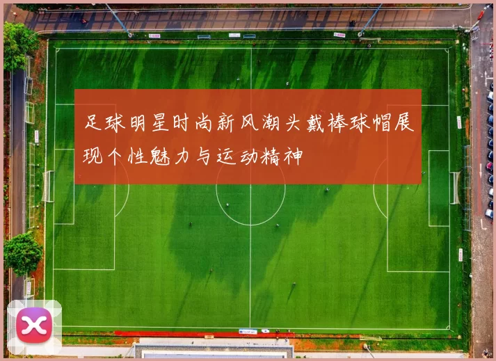 足球明星时尚新风潮头戴棒球帽展现个性魅力与运动精神