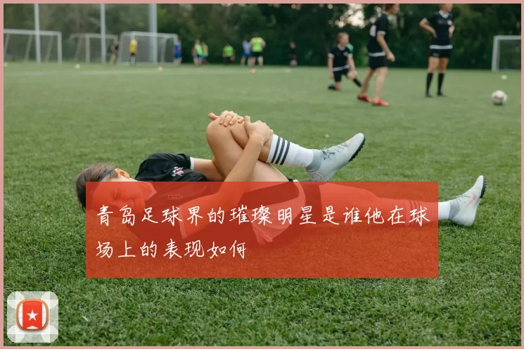 青岛足球界的璀璨明星是谁他在球场上的表现如何