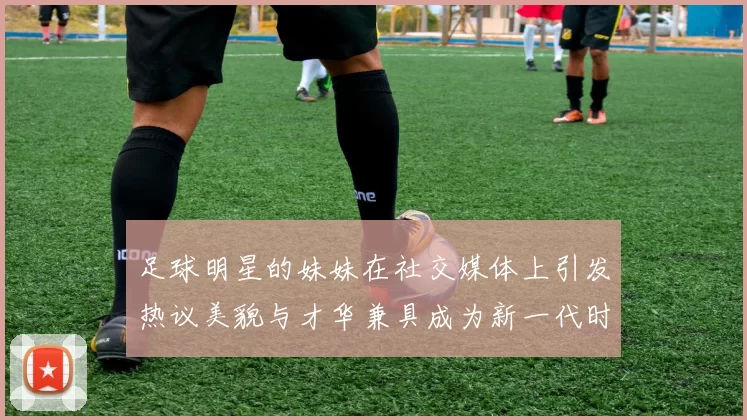 足球明星的妹妹在社交媒体上引发热议美貌与才华兼具成为新一代时尚偶像