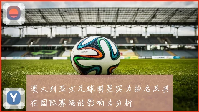 澳大利亚女足球明星实力排名及其在国际赛场的影响力分析
