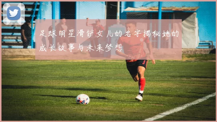 足球明星滑铲女儿的名字揭秘她的成长故事与未来梦想