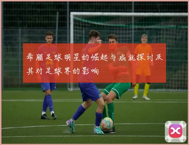 希腊足球明星的崛起与成就探讨及其对足球界的影响