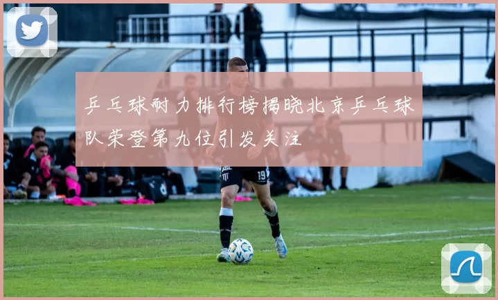 乒乓球耐力排行榜揭晓北京乒乓球队荣登第九位引发关注