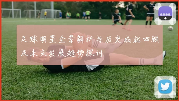 足球明星全景解析与历史成就回顾及未来发展趋势探讨