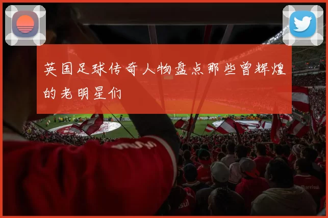英国足球传奇人物盘点那些曾辉煌的老明星们