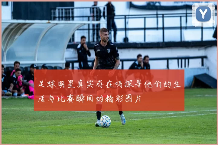 足球明星真实存在吗探寻他们的生活与比赛瞬间的精彩图片