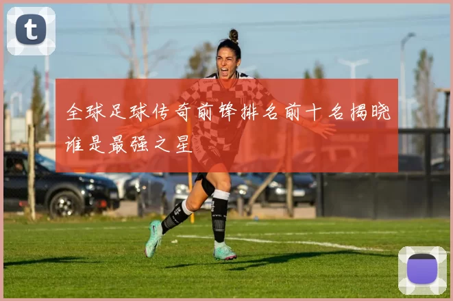 全球足球传奇前锋排名前十名揭晓谁是最强之星