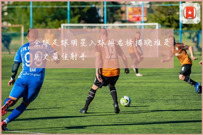 全球足球明星入球排名榜揭晓谁是历史最佳射手