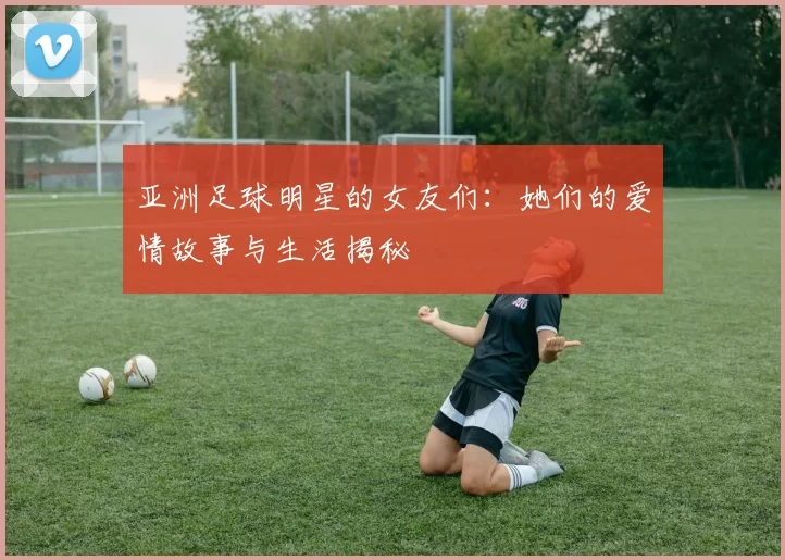 亚洲足球明星的女友们：她们的爱情故事与生活揭秘