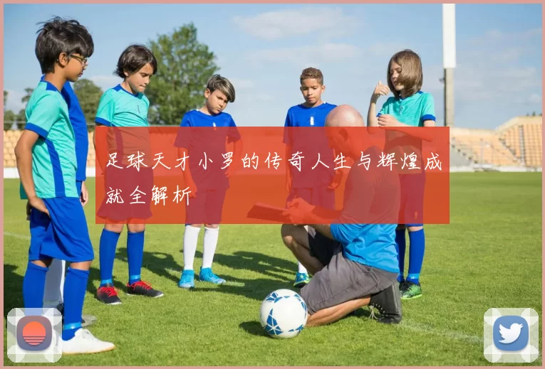 足球天才小罗的传奇人生与辉煌成就全解析