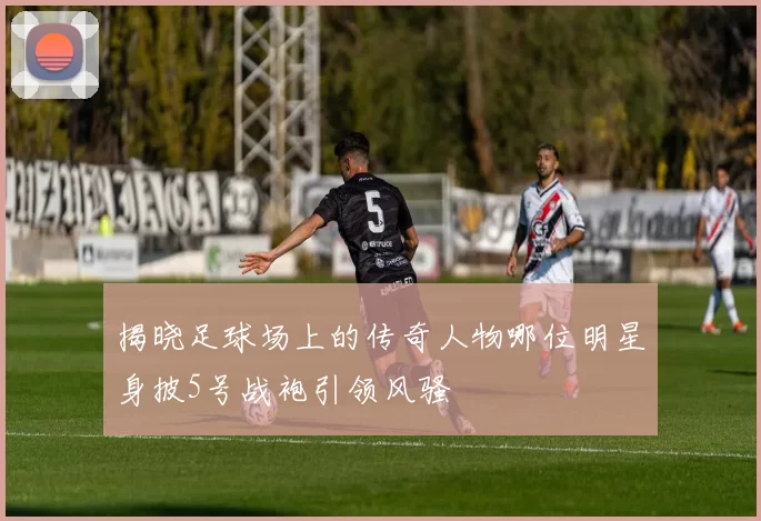 揭晓足球场上的传奇人物哪位明星身披5号战袍引领风骚