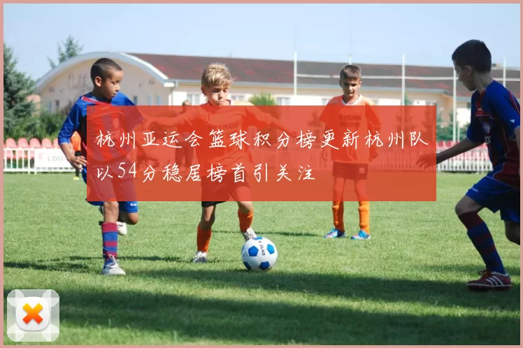 杭州亚运会篮球积分榜更新杭州队以54分稳居榜首引关注
