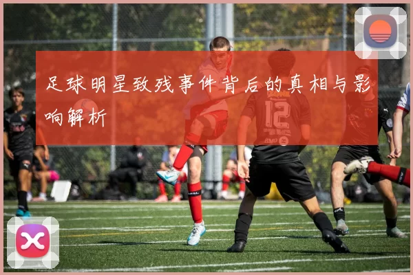 足球明星致残事件背后的真相与影响解析