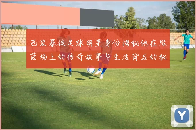西装暴徒足球明星身份揭秘他在绿茵场上的传奇故事与生活背后的秘密