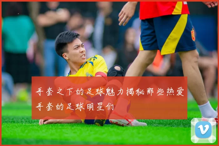 手套之下的足球魅力揭秘那些热爱手套的足球明星们